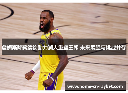 詹姆斯降薪续约助力湖人重塑王朝 未来展望与挑战并存 詹姆斯降薪续约助力湖人重塑王朝 未来展望与挑战并存