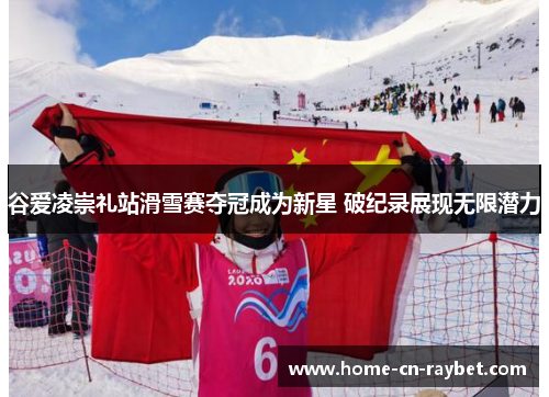 谷爱凌崇礼站滑雪赛夺冠成为新星 破纪录展现无限潜力