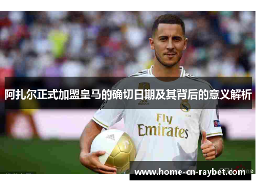 阿扎尔正式加盟皇马的确切日期及其背后的意义解析 阿扎尔正式加盟皇马的确切日期及其背后的意义解析