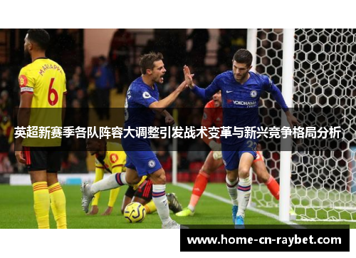 英超新赛季各队阵容大调整引发战术变革与新兴竞争格局分析
