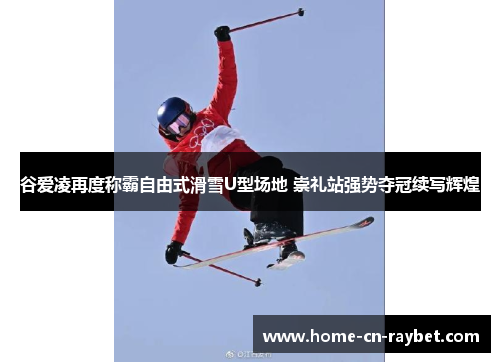 谷爱凌再度称霸自由式滑雪U型场地 崇礼站强势夺冠续写辉煌