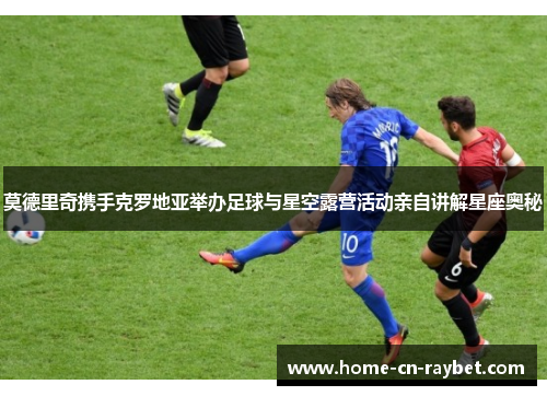 莫德里奇携手克罗地亚举办足球与星空露营活动亲自讲解星座奥秘 莫德里奇携手克罗地亚举办足球与星空露营活动亲自讲解星座奥秘