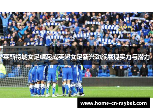 莱斯特城女足崛起成英超女足新兴劲旅展现实力与潜力