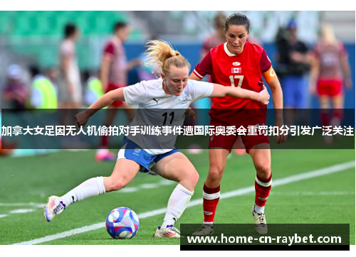 加拿大女足因无人机偷拍对手训练事件遭国际奥委会重罚扣分引发广泛关注