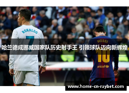 哈兰德成挪威国家队历史射手王 引领球队迈向新辉煌