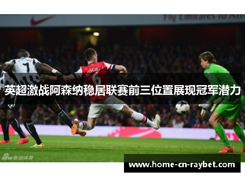 英超激战阿森纳稳居联赛前三位置展现冠军潜力