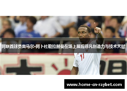 阿联酋球员奥马尔·阿卜杜勒拉赫曼在场上展现非凡创造力与技术天赋