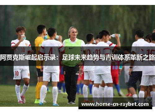 阿贾克斯崛起启示录:足球未来趋势与青训体系革新之路 阿贾克斯崛起启示录:足球未来趋势与青训体系革新之路