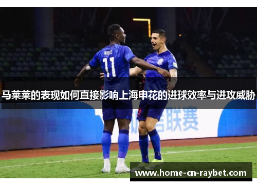 马莱莱的表现如何直接影响上海申花的进球效率与进攻威胁 马莱莱的表现如何直接影响上海申花的进球效率与进攻威胁