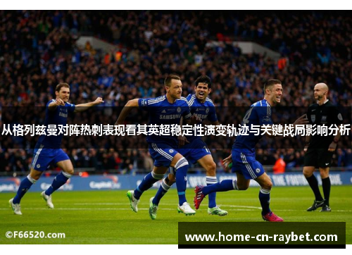 从格列兹曼对阵热刺表现看其英超稳定性演变轨迹与关键战局影响分析 从格列兹曼对阵热刺表现看其英超稳定性演变轨迹与关键战局影响分析